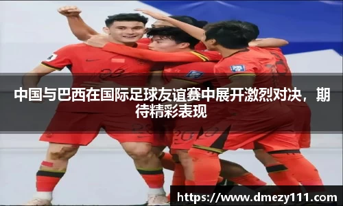 中国与巴西在国际足球友谊赛中展开激烈对决，期待精彩表现