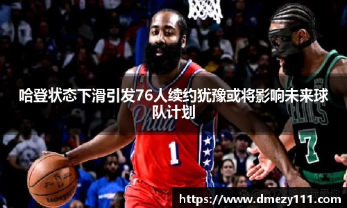 哈登状态下滑引发76人续约犹豫或将影响未来球队计划